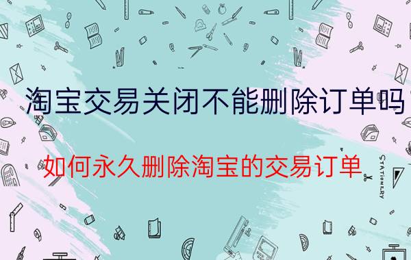 淘宝交易关闭不能删除订单吗 如何永久删除淘宝的交易订单？